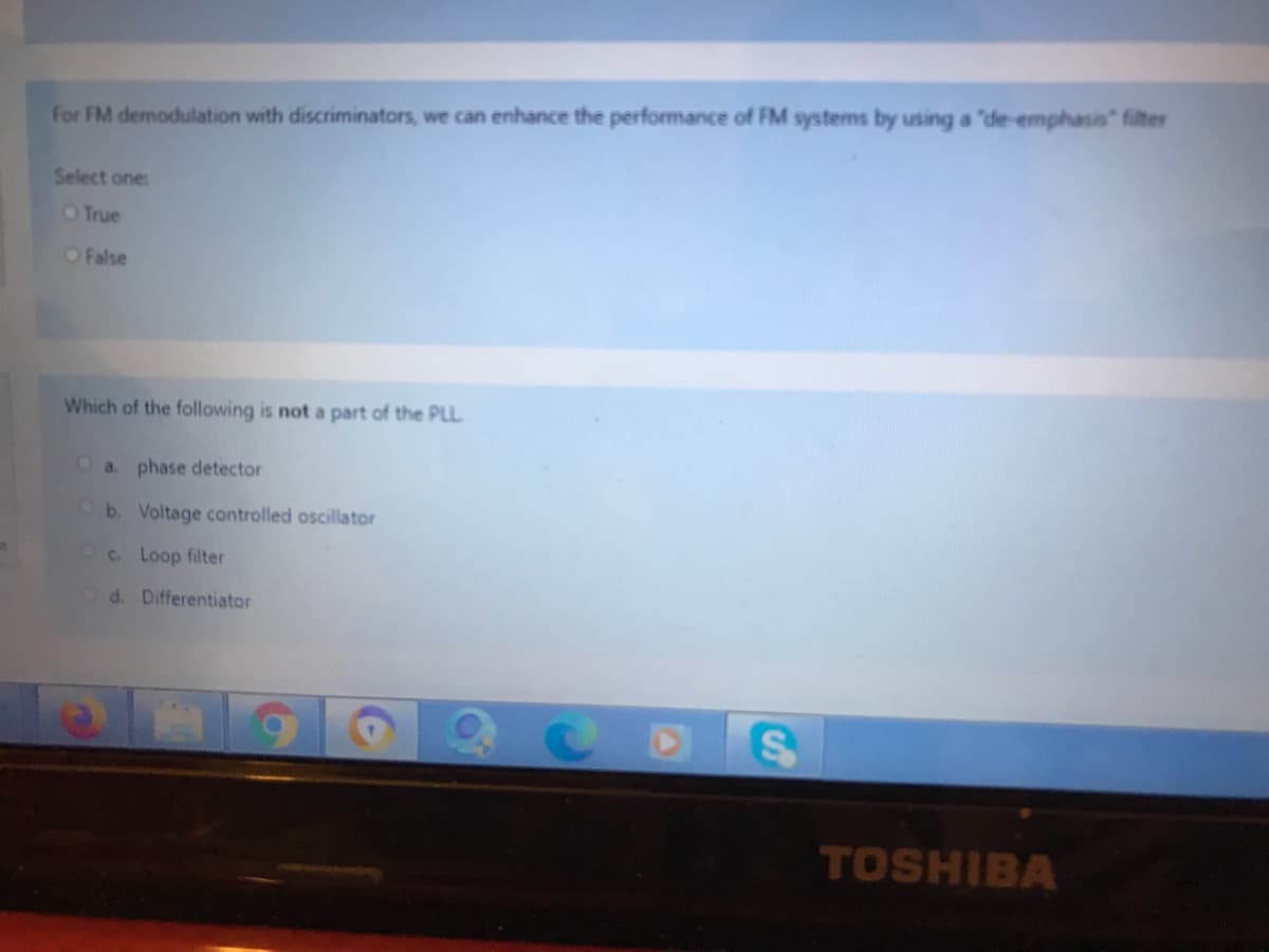 for FM demodulation with discriminators, we can enhance the performance of FM systems by using a "de-emphasis" filter
Select one:
OTrue
OFalse
Which of the following is not a part of the PLL
a. phase detector
b. Voltage controlled oscillator
Oc Loop filter
Od. Differentiator
TOSHIBA
