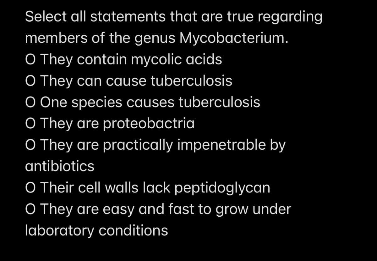 Select all statements that are true regarding
members of the genus Mycobacterium.
O They contain mycolic acids
O They can cause tuberculosis
O One species causes tuberculosis
O They are proteobactria
O They are practically impenetrable by
antibiotics
O Their cell walls lack peptidoglycan
O They are easy and fast to grow under
laboratory conditions
