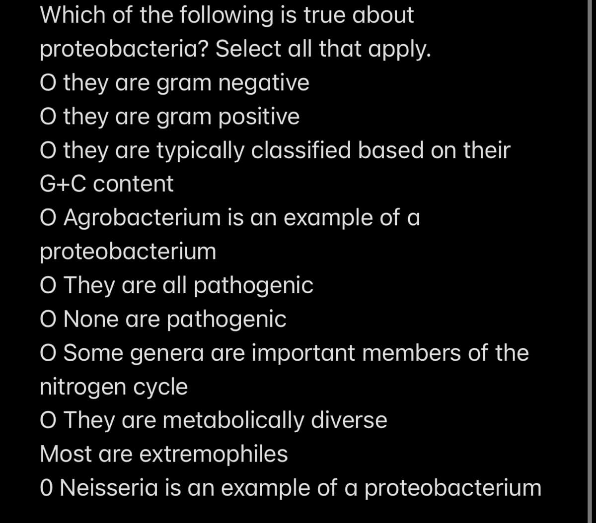 Which of the following is true about
proteobacteria? Select all that apply.
O they are gram negative
O they are gram positive
O they are typically classified based on their
G+C content
O Agrobacterium is an example of a
proteobacterium
O They are all pathogenic
O None are pathogenic
O Some genera are important members of the
nitrogen cycle
O They are metabolically diverse
Most are extremophiles
O Neisseria is an example of a proteobacterium

