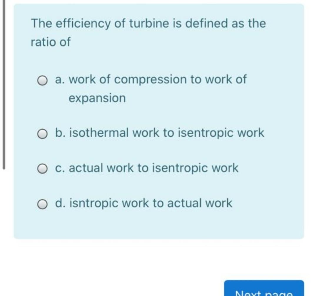 The efficiency of turbine is defined as the
ratio of
O a. work of compression to work of
expansion
O b. isothermal work to isentropic work
O c. actual work to isentropic work
Oo d. isntropic work to actual work
Next nage

