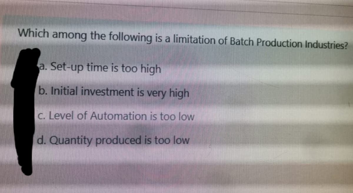 Which among the following is a limitation of Batch Production Industries?
a. Set-up time is too high
b. Initial investment is very high
c. Level of Automation is too low
d. Quantity produced is too low
