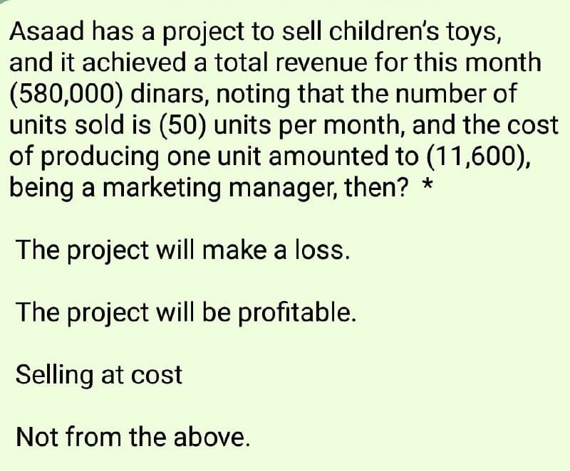 Asaad has a project to sell children's toys,
and it achieved a total revenue for this month
(580,000) dinars, noting that the number of
units sold is (50) units per month, and the cost
of producing one unit amounted to (11,600),
being a marketing manager, then? *
The project will make a loss.
The project will be profitable.
Selling at cost
Not from the above.
