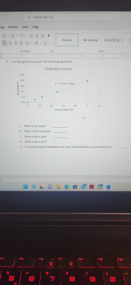 mgs Review View Help
E-1E-5 T
ne
CH
1
%
Paragraph
S
1. 2.
1.00
0.80
3. Use the graph to answer the following questions
Calibration Curve
0.60
0.40
0.20
0.00
Search (Alt+Q)
0
FS
V
a. What is the slope?
b.
A
0.2
6
What is the intercept?
Fy
FE
I Y
04
S
Normal
3. ... 4
.
D
y=0.7751x-0.0001
0.6
concentration, M
DIC
c. What is the x-axis?
d. What is the y-axis?
e. If a solution had an absorbance of 0.60, what would the concentration be?
7
23
0.8
G
=
No Spacing
I=
FB
1
10
1
E
Styles
5
12
Heading 1
FB
I
VA
F
6.
F10