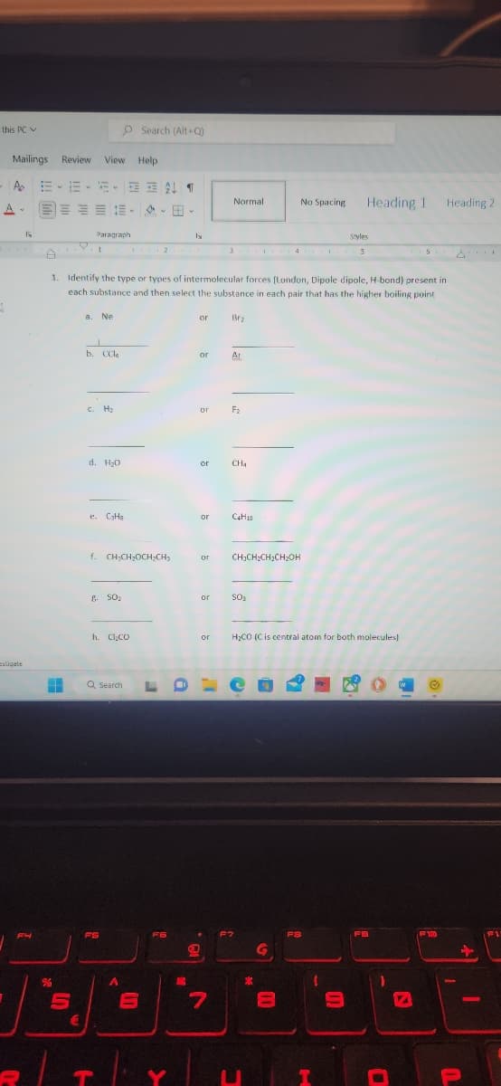 this PC
A
1
Mailings Review View Help
AEE-A T
estigate
IN
FH
H
%
5
€
Paragraph
1
a. Ne
J
b. CCla
c. H₂
d. H₂0
1. Identify the type or types of intermolecular forces [London, Dipole dipole, H-bond) present in
each substance and then select the substance in each pair that has the higher boiling point.
e. C₂H₂
O Search (Alt+Q)
E SO₂
f. CH₂CH₂OCH₂CH₂
h. Cl.co
T
Q Search L
FS
A
V HI
2
6
F6
Y
lx
E
or
or
18.
or
Normal
or F₂
or
Styles
3 4 5
Br₂
AL
or Catio
7
CH4
or CH₂CH₂CH₂CH₂OH
. F7
SO3
or H₂CO (C is central atom for both molecules)
U
No Spacing
X
G
10
=
FS
I
H
Heading 1
(
=
FB
D
D
F10
Heading 2
U
+
1
PAD