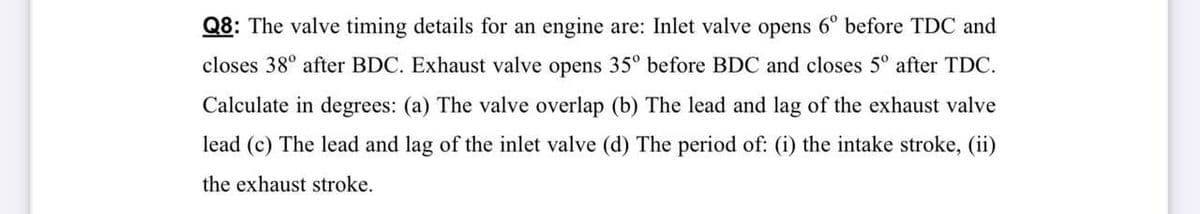 Q8: The valve timing details for an engine are: Inlet valve opens 6° before TDC and
closes 38° after BDC. Exhaust valve opens 35° before BDC and closes 5° after TDC.
Calculate in degrees: (a) The valve overlap (b) The lead and lag of the exhaust valve
lead (c) The lead and lag of the inlet valve (d) The period of: (i) the intake stroke, (ii)
the exhaust stroke.
