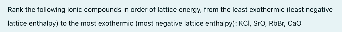 Rank the following ionic compounds in order of lattice energy, from the least exothermic (least negative
lattice enthalpy) to the most exothermic (most negative lattice enthalpy): KCI, SrO, RbBr, CaO