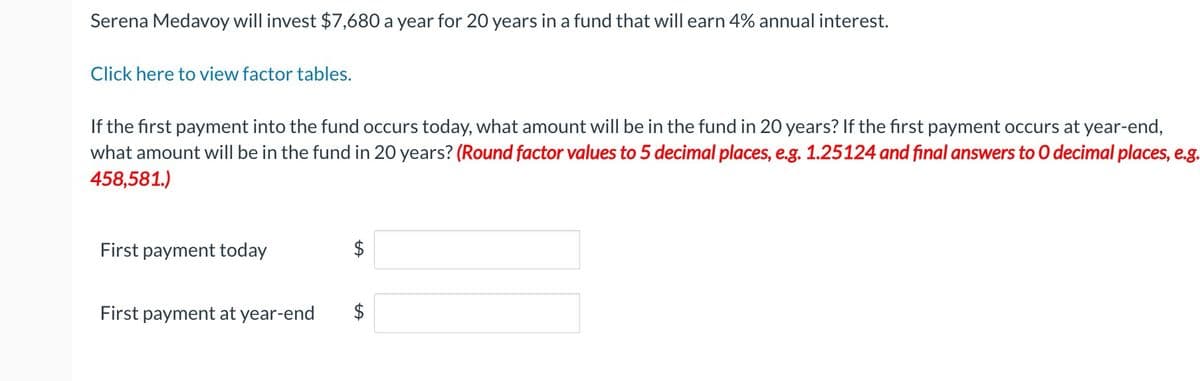 Serena Medavoy will invest $7,680 a year for 20 years in a fund that will earn 4% annual interest.
Click here to view factor tables.
If the first payment into the fund occurs today, what amount will be in the fund in 20 years? If the first payment occurs at year-end,
what amount will be in the fund in 20 years? (Round factor values to 5 decimal places, e.g. 1.25124 and final answers to O decimal places, e.g.
458,581.)
First payment today
First payment at year-end
$
+A
$
