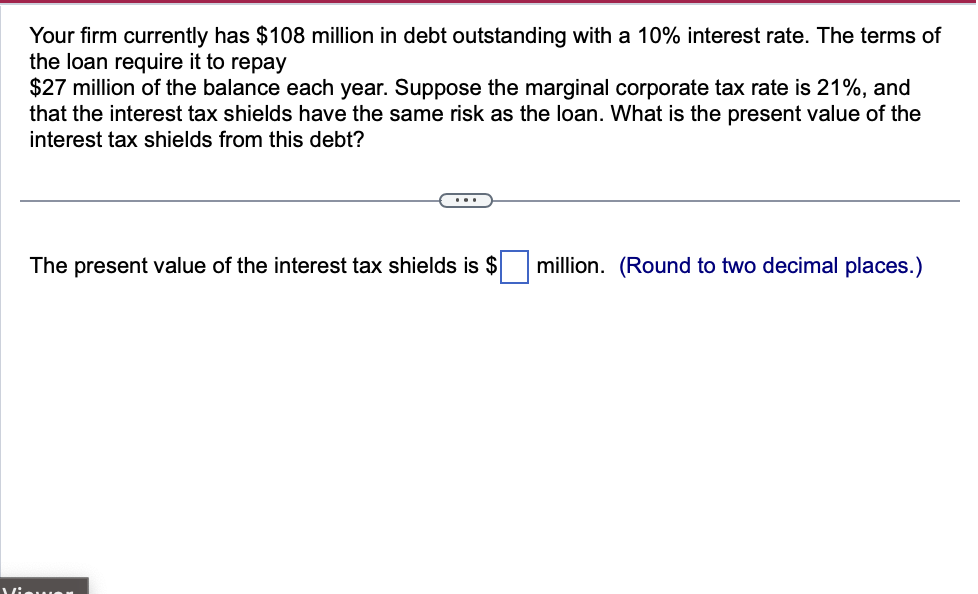 Your firm currently has $108 million in debt outstanding with a 10% interest rate. The terms of
the loan require it to repay
$27 million of the balance each year. Suppose the marginal corporate tax rate is 21%, and
that the interest tax shields have the same risk as the loan. What is the present value of the
interest tax shields from this debt?
The present value of the interest tax shields is $ ☐ million. (Round to two decimal places.)