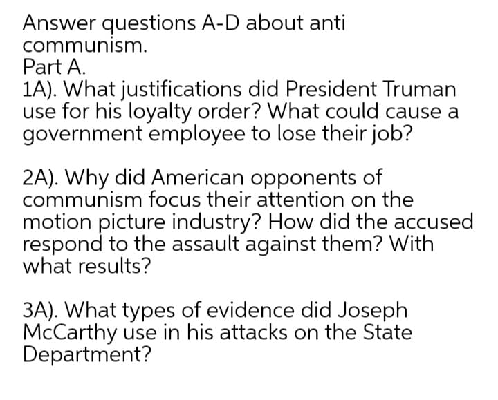 Answer questions A-D about anti
communism.
Part A.
1A). What justifications did President Truman
use for his loyalty order? What could cause a
government employee to lose their job?
2A). Why did American opponents of
communism focus their attention on the
motion picture industry? How did the accused
respond to the assault against them? With
what results?
3A). What types of evidence did Joseph
McCarthy use in his attacks on the State
Department?
