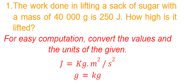 1. The work done in lifting a sack of sugar with
a mass of 40 000 g is 250 J. How high is it
lifted?
For easy computation, convert the values and
the units of the given.
J = Kg.m² / s
g = kg
