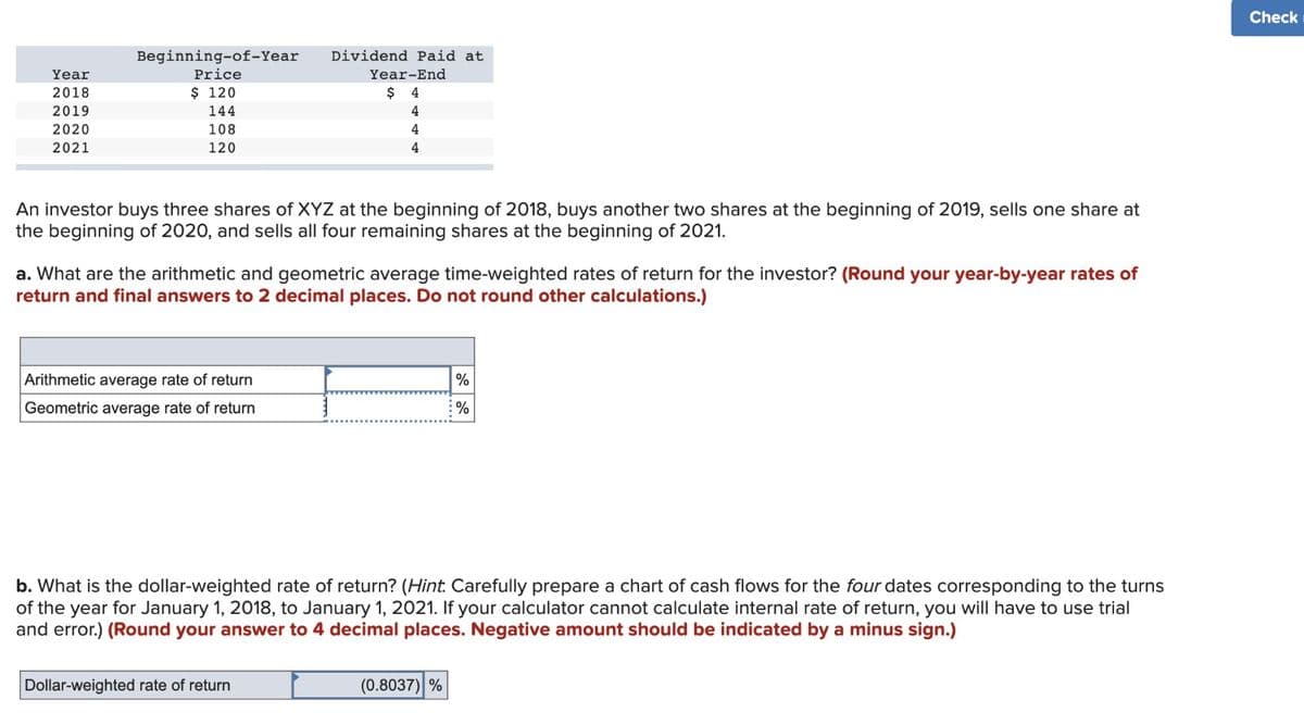 Year
2018
2019
2020
2021
Beginning-of-Year
Price
$ 120
144
108
120
Dividend Paid at
An investor buys three shares of XYZ at the beginning of 2018, buys another two shares at the beginning of 2019, sells one share at
the beginning of 2020, and sells all four remaining shares at the beginning of 2021.
Arithmetic average rate of return
Geometric average rate of return
Year-End
$ 4
4
4
4
a. What are the arithmetic and geometric average time-weighted rates of return for the investor? (Round your year-by-year rates of
return and final answers to 2 decimal places. Do not round other calculations.)
Dollar-weighted rate of return
b. What is the dollar-weighted rate of return? (Hint. Carefully prepare a chart of cash flows for the four dates corresponding to the turns
of the year for January 1, 2018, to January 1, 2021. If your calculator cannot calculate internal rate of return, you will have to use trial
and error.) (Round your answer to 4 decimal places. Negative amount should be indicated by a minus sign.)
%
%
(0.8037) %
Check