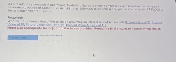 As a result of a slowdown in operations, Tradewind Stores is offering employees who have been terminated a
severance package of $104,000 cash paid today: $104,000 to be paid in one year; and an annuity of $33,000 to
be paid each year for 3 years.
Required:
What is the present value of the package assuming an interest rate of 12 percent? (Euture Value of $1. Present
Value of $1. Future Value Annuity of $1. Present Value Annuity of $1.)
Note: Use appropriate factor(s) from the tables provided. Round the final answer to nearest whole dollar.
Present Value
