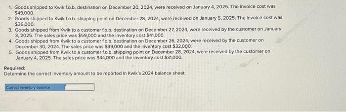 1. Goods shipped to Kwik fo.b. destination on December 20, 2024, were received on January 4, 2025. The Invoice cost was
$49,000.
2. Goods shipped to Kwik f.o.b. shipping point on December 28, 2024, were received on January 5, 2025. The invoice cost was
$36,000,
3. Goods shipped from Kwik to a customer fo.b. destination on December 27, 2024, were received by the customer on January
3, 2025. The sales price was $59,000 and the inventory cost $41,000.
4. Goods shipped from Kwik to a customer fo.b. destination on December 26, 2024, were received by the customer on
December 30, 2024. The sales price was $39,000 and the inventory cost $32,000.
5. Goods shipped from Kwik to a customer fo.b. shipping point on December 28, 2024, were received by the customer on
January 4, 2025. The sales price was $44,000 and the inventory cost $31,000.
Required:
Determine the correct inventory amount to be reported in Kwik's 2024 balance sheet.
Correct inventory balance