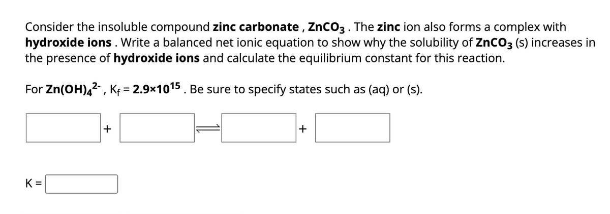 Consider the insoluble compound zinc carbonate, ZnCO3. The zinc ion also forms a complex with
hydroxide ions. Write a balanced net ionic equation to show why the solubility of ZnCO3 (s) increases in
the presence of hydroxide ions and calculate the equilibrium constant for this reaction.
For Zn(OH)4²-, K₁= 2.9×1015. Be sure to specify states such as (aq) or (s).
K=
+
+
