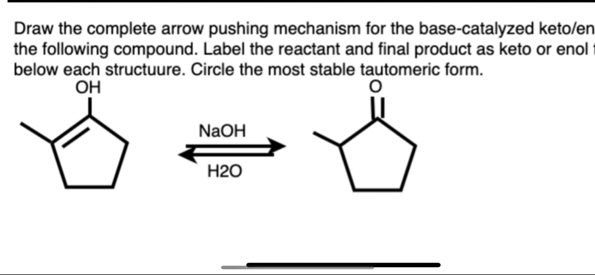 Draw the complete arrow pushing mechanism for the base-catalyzed keto/en
the following compound. Label the reactant and final product as keto or enol
below each structuure. Circle the most stable tautomeric form.
OH
NaOH
Н20
