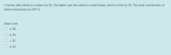 A farmer sells wheat to a baker for $3. The baker uses the wheat to make bread, which is sold for $5. The total contribution of
these transactions to GDP is:
Select one:
O a. $8
O b. $3
O C. $2
O d. $5
