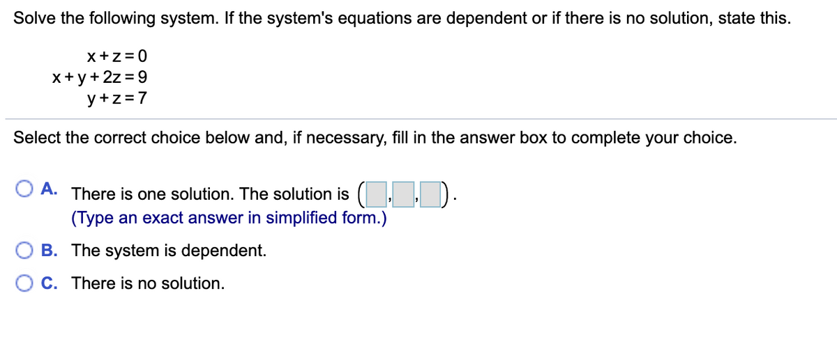 Solve the following system. If the system's equations are dependent or if there is no solution, state this.
x+z= 0
x+y+ 2z = 9
y +z=7
Select the correct choice below and, if necessary, fill in the answer box to complete your choice.
O A. There is one solution. The solution is ( I. ).
(Type an exact answer in simplified form.)
O B. The system is dependent.
O C. There is no solution.
