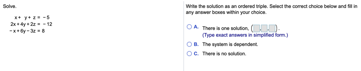 Solve.
Write the solution as an ordered triple. Select the correct choice below and fill in
any answer boxes within your choice.
x+ y+ z = -5
2x + 4y + 2z =
-x+ 6y – 3z = 8
12
A.
There is one solution,
(Type exact answers in simplified form.)
B. The system is dependent.
C. There is no solution.
