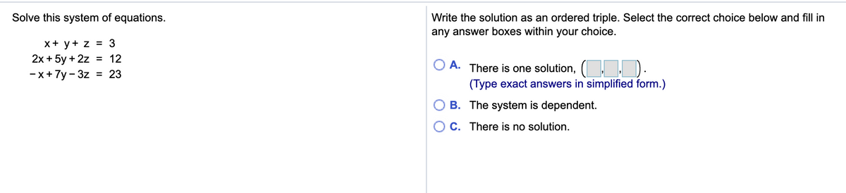 Solve this system of equations.
Write the solution as an ordered triple. Select the correct choice below and fill in
any answer boxes within your choice.
x+ у+ z 3 3
2х + 5у + 2z
- x+7y - 3z = 23
= 12
O A.
There is one solution, (, . ).
(Type exact answers in simplified form.)
-
B. The system is dependent.
C. There is no solution.
