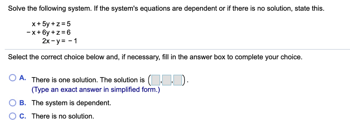 Solve the following system. If the system's equations are dependent or if there is no solution, state this.
x+ 5y +z = 5
-x+ 6y +z=6
2x- y = - 1
Select the correct choice below and, if necessary, fill in the answer box to complete your choice.
O A. There is one solution. The solution is ( ,ID.
(Type an exact answer in simplified form.)
B. The system is dependent.
O C. There is no solution.
