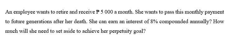 An employee wants to retire and receive P 5 000 a month. She wants to pass this monthly payment
to future generations after her death. She can earn an interest of 8% compounded annually? How
much will she need to set aside to achieve her perpetuity goal?