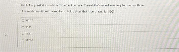 The holding cost at a retailer is 35 percent per year. The retailer's annual inventory turns equal three.
How much does it cost the retailer to hold a dress that is purchased for $50?
O $22.27
O $8.75
$5.83
$17.50