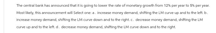 The central bank has announced that it is going to lower the rate of monetary growth from 12% per year to 5% per year.
Most likely, this announcement will Select one: a. increase money demand, shifting the LM curve up and to the left. b.
increase money demand, shifting the LM curve down and to the right. c. decrease money demand, shifting the LM
curve up and to the left. d. decrease money demand, shifting the LM curve down and to the right.