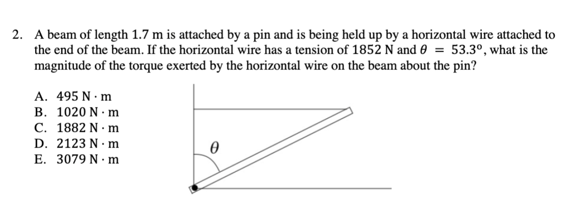 2. A beam of length 1.7 m is attached by a pin and is being held up by a horizontal wire attached to
the end of the beam. If the horizontal wire has a tension of 1852 N and 0 = 53.3°, what is the
magnitude of the torque exerted by the horizontal wire on the beam about the pin?
A. 495 Nm
B. 1020 N·m
C. 1882 N·m
D. 2123 N.m
E. 3079 N.m
Ꮎ