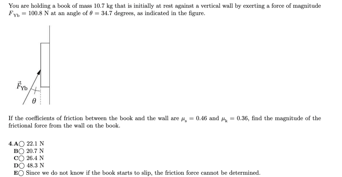 You are holding a book of mass 10.7 kg that is initially at rest against a vertical wall by exerting a force of magnitude
Fyb
100.8 N at an angle of 0 = 34.7 degrees, as indicated in the figure.
Fyb
If the coefficients of friction between the book and the wall are u
0.46 and µk
0.36, find the magnitude of the
%3D
frictional force from the wall on the book.
4.AО 22.1 N
ВО 20.7 N
C) 26.4 N
DO 48.3 N
EO Since we do not know if the book starts to slip, the friction force cannot be determined.
