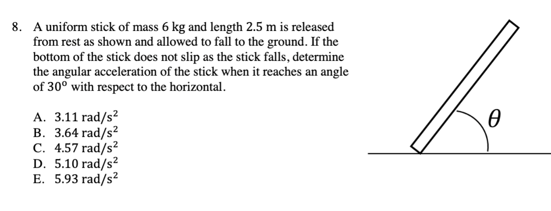 8. A uniform stick of mass 6 kg and length 2.5 m is released
from rest as shown and allowed to fall to the ground. If the
bottom of the stick does not slip as the stick falls, determine
the angular acceleration of the stick when it reaches an angle
of 30° with respect to the horizontal.
A. 3.11 rad/s²
B. 3.64 rad/s²
C. 4.57 rad/s²
D. 5.10 rad/s²
E. 5.93 rad/s²
Ꮎ