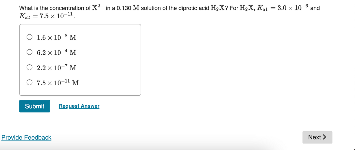 What is the concentration of X²- in a 0.130 M solution of the diprotic acid H₂X? For H₂X, Ka1 = 3.0 × 10- and
Ka2 = 7.5 x 10-¹¹.
O 1.6 × 10-8 M
6.2 x 10-4 M
2.2 × 10-7 M
7.5 × 10-¹¹ M
Next >
Submit
Provide Feedback
Request Answer