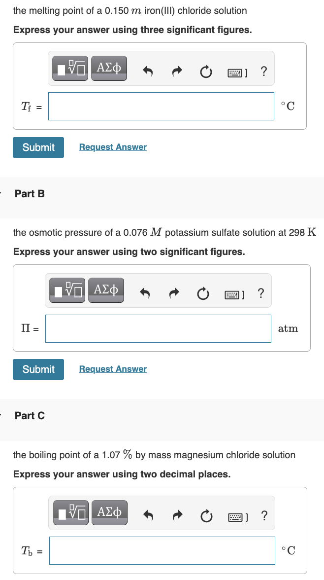 the melting point of a 0.150 m iron(III) chloride solution
Express your answer using three significant figures.
ΑΣφ
T =
°C
Submit
Request Answer
Part B
the osmotic pressure of a 0.076 M potassium sulfate solution at 298 K
Express your answer using two significant figures.
?
П‑
atm
Submit
Request Answer
Part C
the boiling point of a 1.07 % by mass magnesium chloride solution
Express your answer using two decimal places.
?
T =
°C
