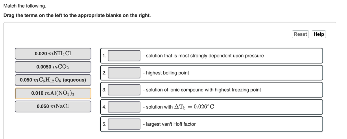 Match the following.
Drag the terms on the left to the appropriate blanks on the right.
Reset
Help
0.020 MNH4 Cl
solution that is most strongly dependent upon pressure
1.
0.0050 MCO2
2.
- highest boiling point
0.050 MC6H12O6 (aqueous)
3.
- solution of ionic compound with highest freezing point
0.010 mAl(NO3)3
0.050 mNaCi
4.
- solution with AT,
0.026° C
5.
- largest van't Hoff factor
