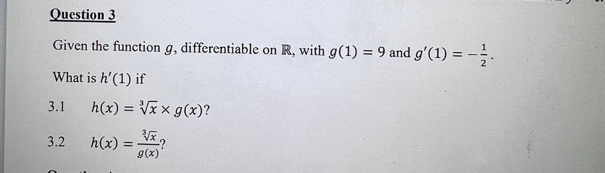 Question 3
Given the function g, differentiable on R, with g(1) = 9 and g'(1) =
%3D
2
What is h'(1) if
3.1 h(x) = Vxx g(x)?
3.2
h(x) =
g(x)
