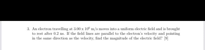 3. An electron travelling at 3.00 x 10 m/s moves into a uniform electric field and is brought
to rest after 0.2 ns. If the field lines are parallel to the electron's velocity and pointing
in the same direction as the velocity, find the magnitude of the electric field? [9]
