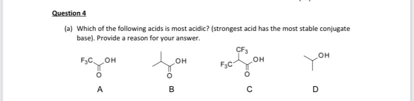Question 4
(a) Which of the following acids is most acidic? (strongest acid has the most stable conjugate
base). Provide a reason for your answer.
он
F3COH
F3C
но
но
A
B
D
