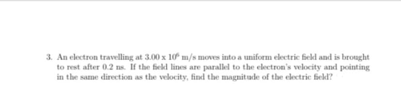 3. An electron travelling at 3.00 x 10° m/s moves into a uniform electric field and is brought
to rest after 0.2 ns. If the field lines are parallel to the electron's velocity and pointing
in the same direction as the velocity, find the magnitude of the electric field?
