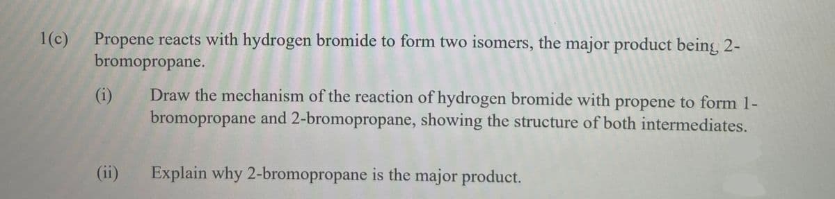 Propene reacts with hydrogen bromide to form two isomers, the major product being, 2-
bromopropane.
1(c)
Draw the mechanism of the reaction of hydrogen bromide with propene to form 1-
bromopropane and 2-bromopropane, showing the structure of both intermediates.
(i)
(ii)
Explain why 2-bromopropane is the major product.
