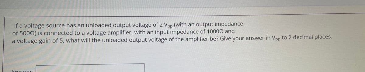If a voltage source has an unloaded output voltage of 2 Vpp (With an output impedance
of 5002) is connected to a voltage amplifier, with an input impedance of 10000 and
a voltage gain of 5, what will the unloaded output voltage of the amplifier be? Give your answer in Vpp to 2 decimal places.
Ancwer:
