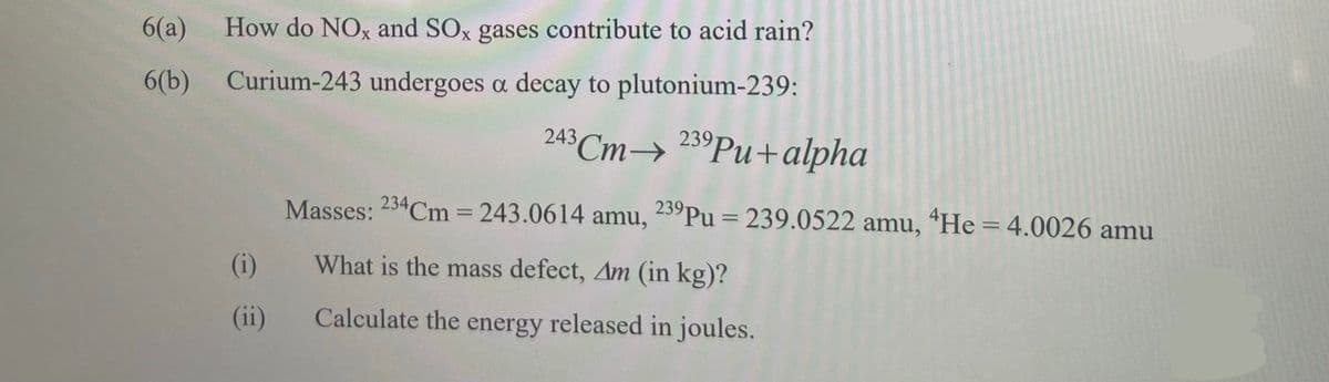 6(a)
How do NOx and SOx gases contribute to acid rain?
6(b) Curium-243 undergoes a decay to plutonium-239:
243 Cm→ 23°PU+alpha
Masses: 234Cm 243.0614 amu,
239Pu = 239.0522 amu, "He = 4.0026 amu
%3D
%3D
(i)
What is the mass defect, Am (in kg)?
(ii)
Calculate the energy released in joules.
