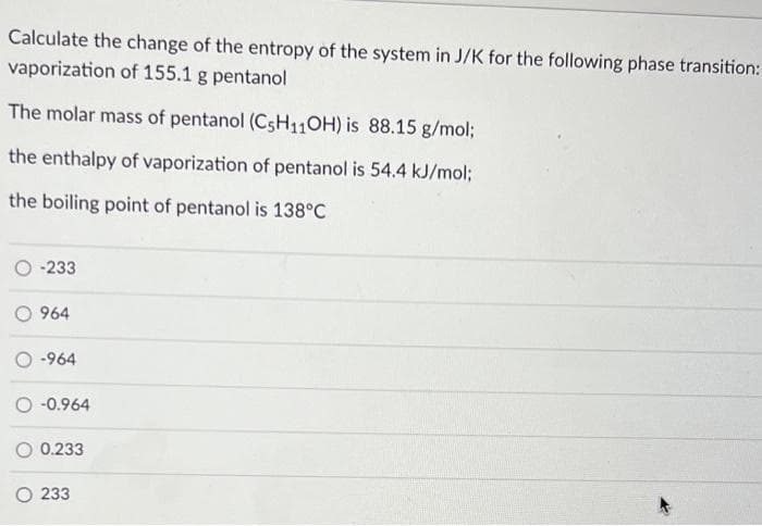 Calculate the change of the entropy of the system in J/K for the following phase transition:
vaporization of 155.1 g pentanol
The molar mass of pentanol (C5H11OH) is 88.15 g/mol;
the enthalpy of vaporization of pentanol is 54.4 kJ/mol;
the boiling point of pentanol is 138°C
-233
964
-964
-0.964
0.233
O233