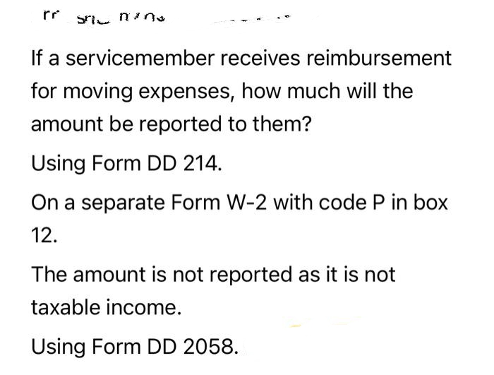 Sanan.
If a servicemember receives reimbursement
for moving expenses, how much will the
amount be reported to them?
Using Form DD 214.
On a separate Form W-2 with code P in box
12.
The amount is not reported as it is not
taxable income.
Using Form DD 2058.