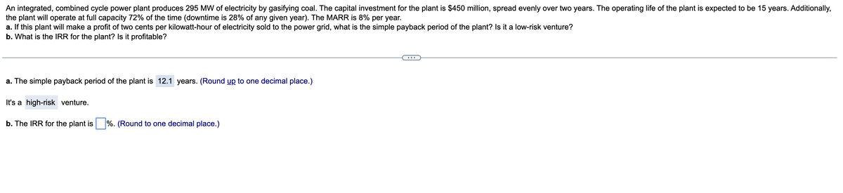 An integrated, combined cycle power plant produces 295 MW of electricity by gasifying coal. The capital investment for the plant is $450 million, spread evenly over two years. The operating life of the plant is expected to be 15 years. Additionally,
the plant will operate at full capacity 72% of the time (downtime is 28% of any given year). The MARR is 8% per year.
a. If this plant will make a profit of two cents per kilowatt-hour of electricity sold to the power grid, what is the simple payback period of the plant? Is it a low-risk venture?
b. What is the IRR for the plant? Is it profitable?
a. The simple payback period of the plant is 12.1 years. (Round up to one decimal place.)
It's a high-risk venture.
b. The IRR for the plant is %. (Round to one decimal place.)