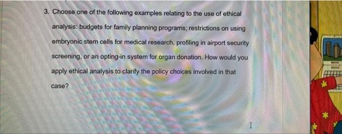 3. Choose one of the following examples relating to the use of ethical
analysis: budgets for family planning programs; restrictions on using
embryonic stem cells for medical research, profiling in airport security
screening, or an opting-in system for organ donation. How would you
apply ethical analysis to clarify the policy choices involved in that
case?
I