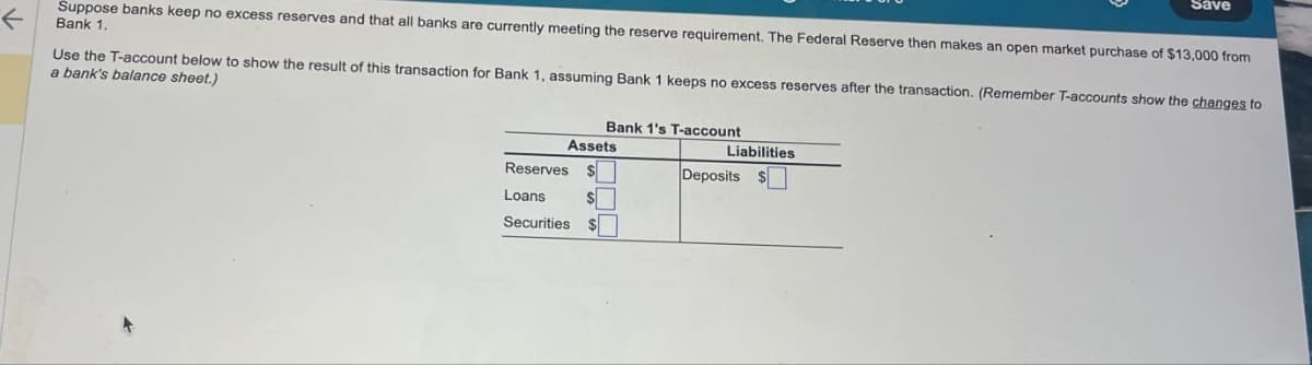 Save
Suppose banks keep no excess reserves and that all banks are currently meeting the reserve requirement. The Federal Reserve then makes an open market purchase of $13,000 from
←
Bank 1.
Use the T-account below to show the result of this transaction for Bank 1, assuming Bank 1 keeps no excess reserves after the transaction. (Remember T-accounts show the changes to
a bank's balance sheet.)
Bank 1's T-account
Assets
Liabilities
Reserves
Deposits $
Loans
S
Securities