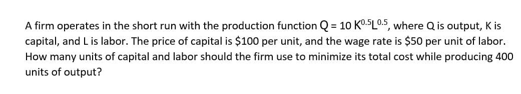 A firm operates in the short run with the production function Q = 10 K0.5 L 0.5, where Q is output, K is
capital, and L is labor. The price of capital is $100 per unit, and the wage rate is $50 per unit of labor.
How many units of capital and labor should the firm use to minimize its total cost while producing 400
units of output?