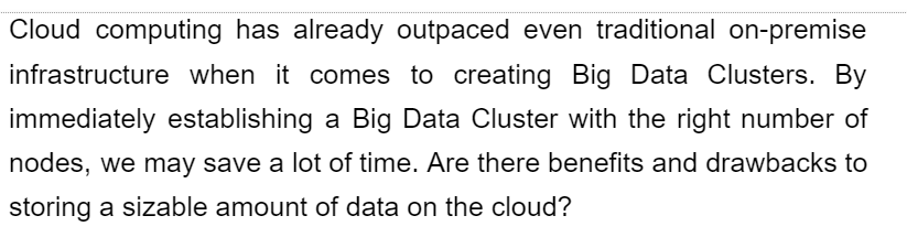 Cloud computing has already outpaced even traditional on-premise
infrastructure when it comes to creating Big Data Clusters. By
immediately establishing a Big Data Cluster with the right number of
nodes, we may save a lot of time. Are there benefits and drawbacks to
storing a sizable amount of data on the cloud?