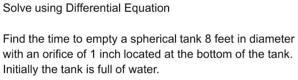 Solve using Differential Equation
Find the time to empty a spherical tank 8 feet in diameter
with an orifice of 1 inch located at the bottom of the tank.
Initially the tank is full of water.
