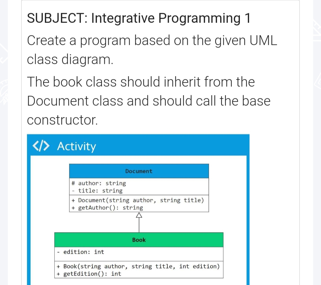 SUBJECT: Integrative Programming 1
Create a program based on the given UML
class diagram.
The book class should inherit from the
Document class and should call the base
constructor.
</> Activity
Document
#author: string
-title: string
+ Document (string author, string title)
+ getAuthor(): string
Book
edition: int
+ Book (string author, string title, int edition)
+ getEdition (): int