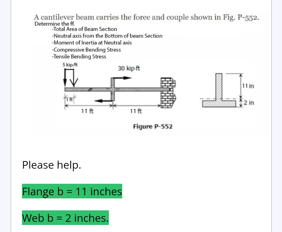A cantilever beam carries the force and couple shown in Fig. P-552.
Determine the ff.
-Total Area of Beam Section
-Neutral axis from the Bottom of beam Section
-Moment of Inertia at Neutral axis
-Compressive Bending Stress
-Tensile Bending Stress
5 kip/ft
30 kip-ft
LA
L
TA
11 ft
11 ft
Figure P-552
Please help.
Flange b = 11 inches
Web b = 2 inches.
11 in
2 in